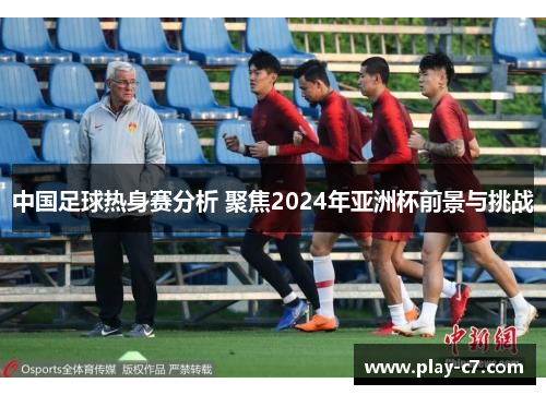 中国足球热身赛分析 聚焦2024年亚洲杯前景与挑战