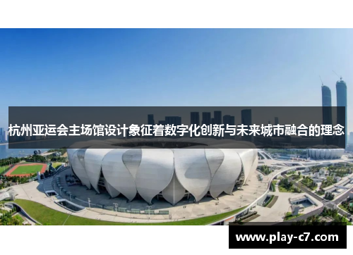 杭州亚运会主场馆设计象征着数字化创新与未来城市融合的理念