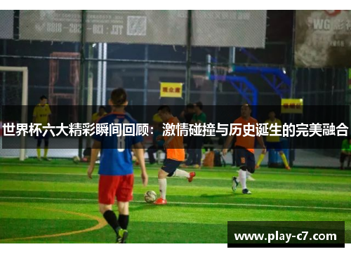 世界杯六大精彩瞬间回顾：激情碰撞与历史诞生的完美融合