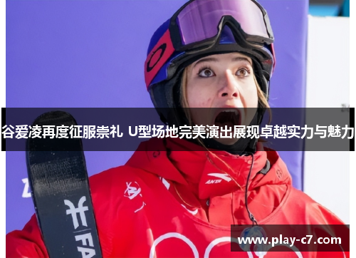 谷爱凌再度征服崇礼 U型场地完美演出展现卓越实力与魅力